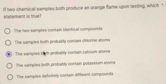 If two chemical samples both produce an orange flame upon testing, which *
statement is true?
The two samples contain identical compounds
The samples both probably contain chlorine atoms
The samples bith probably contain calcium atoms
The samples both probably contain potassium atoms
The samples definitely contain different compounds