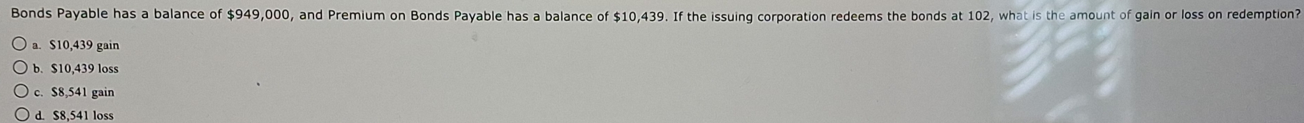 Bonds Payable has a balance of $949,000, and Premium on Bonds Payable has a balance of $10,439. If the issuing corporation redeems the bonds at 102, what is the amount of gain or loss on redemption?
a. $10,439 gain
b. $10,439 loss
c. $8,541 gain
d. $8,541 loss