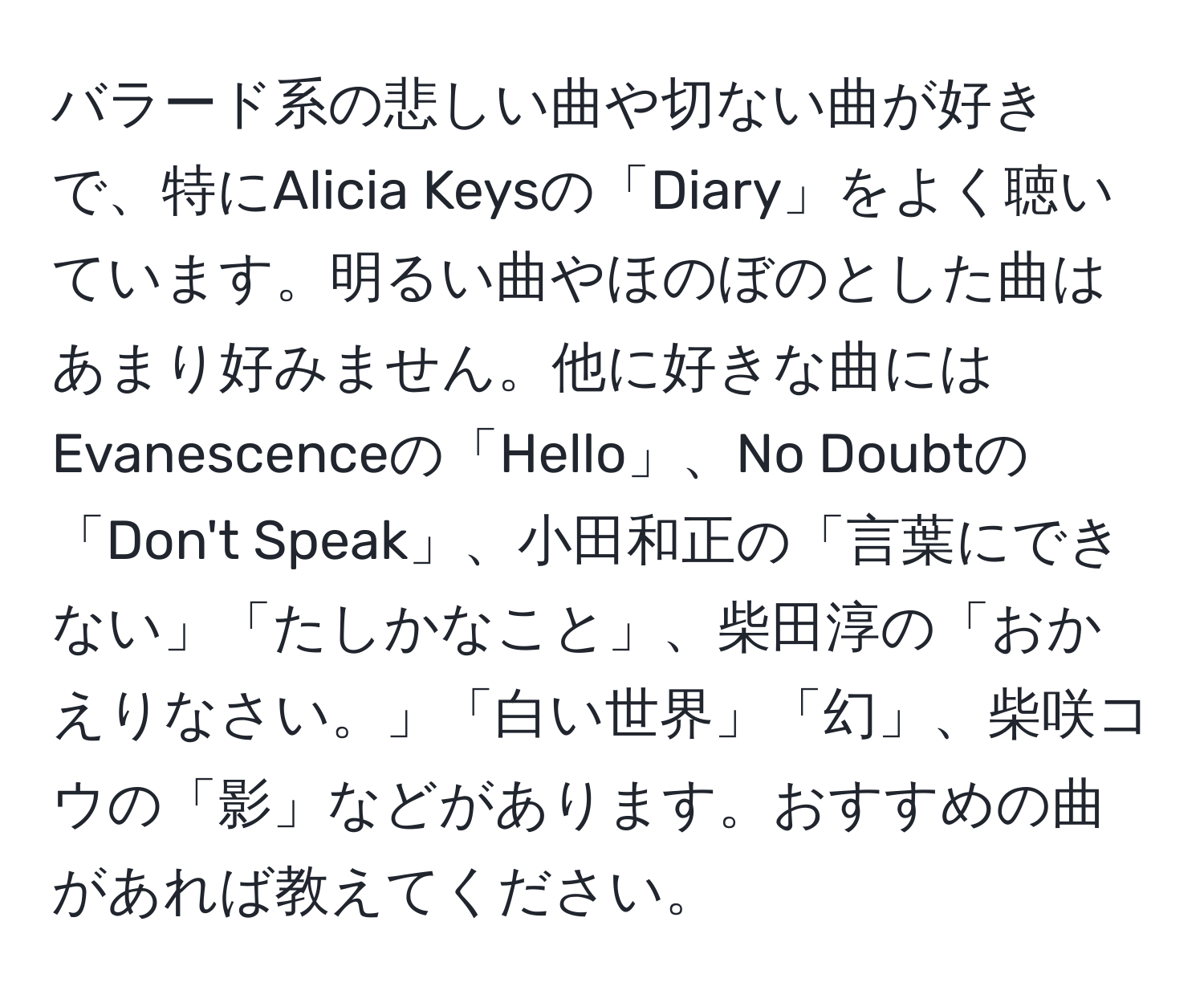 バラード系の悲しい曲や切ない曲が好きで、特にAlicia Keysの「Diary」をよく聴いています。明るい曲やほのぼのとした曲はあまり好みません。他に好きな曲にはEvanescenceの「Hello」、No Doubtの「Don't Speak」、小田和正の「言葉にできない」「たしかなこと」、柴田淳の「おかえりなさい。」「白い世界」「幻」、柴咲コウの「影」などがあります。おすすめの曲があれば教えてください。