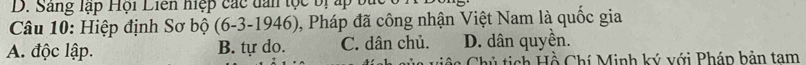 Sang lập Hội Liên hiệp các dan tọc bị ấp bắc
Câu 10: Hiệp định Sơ bộ (6-3-1946), Pháp đã công nhận Việt Nam là quốc gia
A. độc lập. B. tự do. C. dân chủ. D. dân quyền.
ủ ti ch Hồ Chí Minh ký với Pháp bản tam