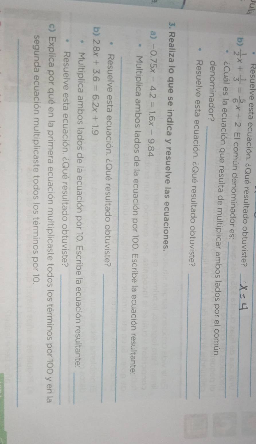 Julia
* Resuelve esta ecuación. ¿Qué resultado obtuviste?_
_
b)  1/2 x+ 1/3 = 5/6 x+2 El común denominador es:_
¿Cuál es la ecuación que resulta de multiplicar ambos lados por el común
_
denominador?
_
Resuelve esta ecuación. ¿Qué resultado obtuviste?
3. Realiza lo que se indica y resuelve las ecuaciones.
1 a) -0.75x-4.2=1.6x-9.84
Multiplica ambos lados de la ecuación por 100. Escribe la ecuación resultante:
_
_
Resuelve esta ecuación. ¿Qué resultado obtuviste?
b) 2.8x+3.6=6.2x+1.9
Multiplica ambos lados de la ecuación por 10. Escribe la ecuación resultante:_
Resuelve esta ecuación. ¿Qué resultado obtuviste?_
c) Explica por qué en la primera ecuación multiplicaste todos los términos por 100 y en la
segunda ecuación multiplicaste todos los términos por 10.
_