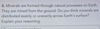 Minerals are formed through natural processes on Earth. 
They are mined from the ground. Do you think minerals are 
distributed evenly or unevenly across Earth's surface? 
Explain your reasoning.