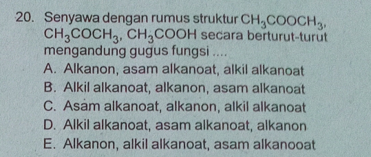 Senyawa dengan rumus struktur CH_3COOCH_3,
CH_3COCH_3, CH_3COOH secara berturut-turut
mengandung gugus fungsi ....
A. Alkanon, asam alkanoat, alkil alkanoat
B. Alkil alkanoat, alkanon, asam alkanoat
C. Asam alkanoat, alkanon, alkil alkanoat
D. Alkil alkanoat, asam alkanoat, alkanon
E. Alkanon, alkil alkanoat, asam alkanooat