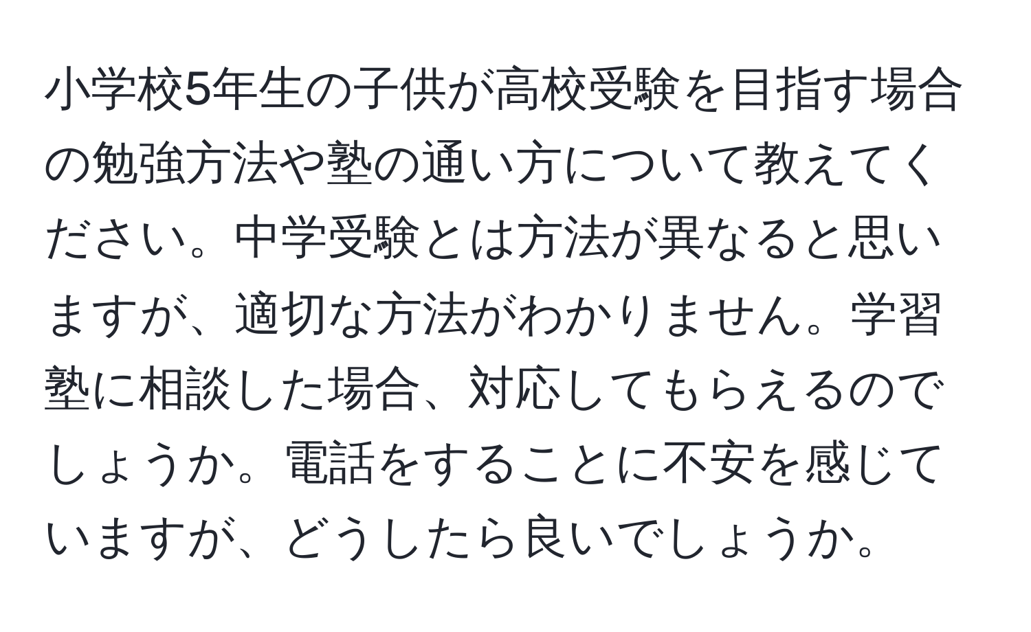 小学校5年生の子供が高校受験を目指す場合の勉強方法や塾の通い方について教えてください。中学受験とは方法が異なると思いますが、適切な方法がわかりません。学習塾に相談した場合、対応してもらえるのでしょうか。電話をすることに不安を感じていますが、どうしたら良いでしょうか。