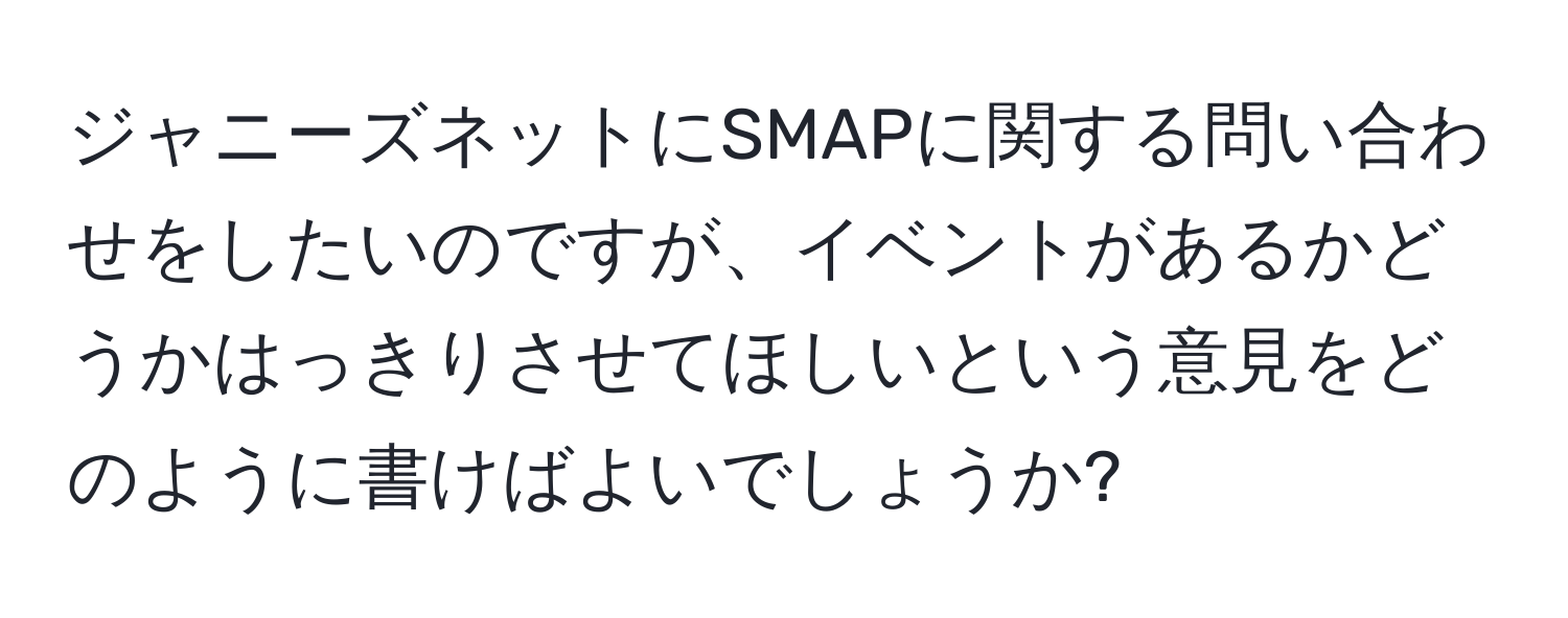 ジャニーズネットにSMAPに関する問い合わせをしたいのですが、イベントがあるかどうかはっきりさせてほしいという意見をどのように書けばよいでしょうか?