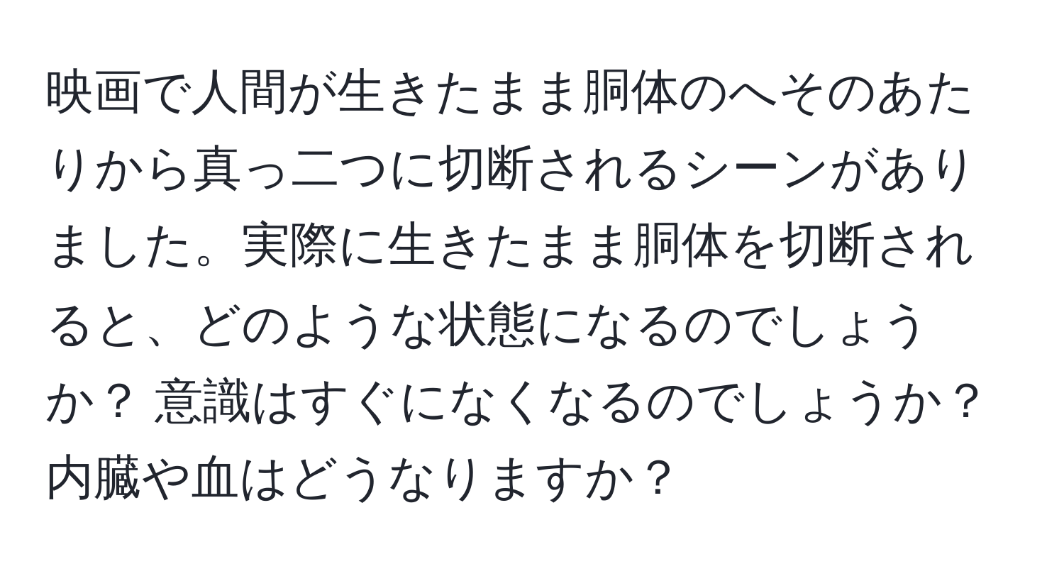 映画で人間が生きたまま胴体のへそのあたりから真っ二つに切断されるシーンがありました。実際に生きたまま胴体を切断されると、どのような状態になるのでしょうか？ 意識はすぐになくなるのでしょうか？内臓や血はどうなりますか？