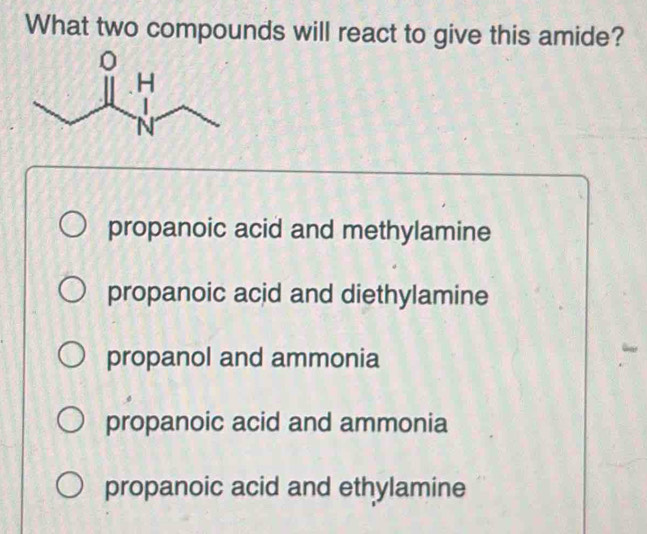 What two compounds will react to give this amide?
propanoic acid and methylamine
propanoic acid and diethylamine
propanol and ammonia
propanoic acid and ammonia
propanoic acid and ethylamine