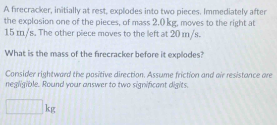 A firecracker, initially at rest, explodes into two pieces. Immediately after 
the explosion one of the pieces, of mass 2.0 kg, moves to the right at
15 m/s. The other piece moves to the left at 20 m/s. 
What is the mass of the frecracker before it explodes? 
Consider rightward the positive direction. Assume friction and air resistance are 
negligible. Round your answer to two significant digits.
□ kg