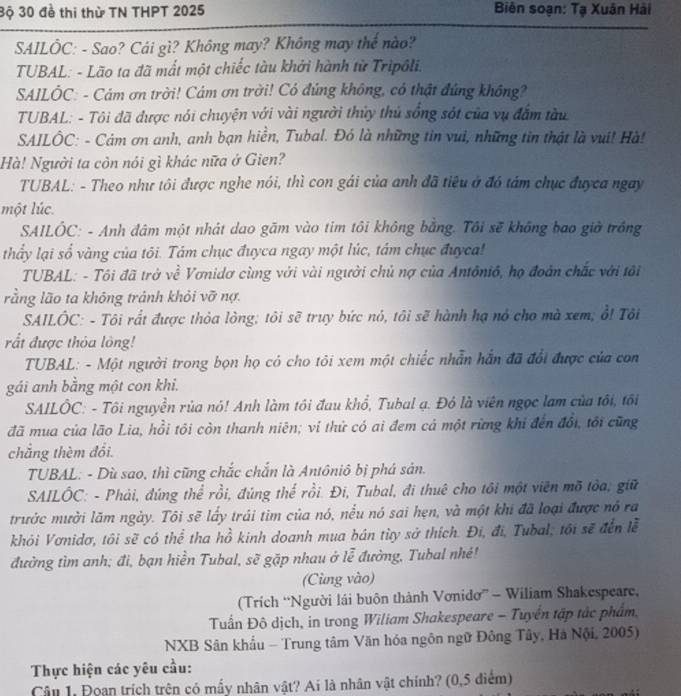 3ộ 30 đề thi thừ TN THPT 2025  Biên soạn: Tạ Xuân Hải
SAILÔC: - Sao? Cái gì? Không may? Không may thế nào?
TUBAL: - Lão ta đã mất một chiếc tàu khởi hành từ Tripôli.
SAILÔC: - Cảm ơn trời! Cảm ơn trời! Có đúng không, có thật đúng không?
TUBAL: - Tôi đã được nói chuyện với vài người thủy thủ sống sót của vụ đấm tàu
SAILÔC: - Cảm ơn anh, anh bạn hiển, Tubal. Đó là những tin vui, những tin thật là vui! Hà!
Hà! Người ta còn nói gì khác nữa ở Gien?
TUBAL: - Theo như tôi được nghe nói, thì con gái của anh đã tiêu ở đó tảm chục đuyca ngay
một lúc.
SAILÔC: - Anh đâm một nhát dao gãm vào tim tôi không bằng. Tôi sẽ không bao giờ trồng
thấy lại số vàng của tôi. Tám chục đuyca ngay một lúc, tâm chục đuyca!
TUBAL: - Tôi đã trở về Vơnidơ cùng với vài người chủ nợ của Antônió, họ đoàn chắc với tôi
rằng lão ta không tránh khỏi vỡ nợ.
SAILÔC: - Tôi rất được thỏa lòng; tôi sẽ truy bức nó, tôi sẽ hành hạ nó cho mà xem; ổ! Tôi
rắt được thỏa lông!
TUBAL: - Một người trong bọn họ có cho tôi xem một chiếc nhẫn hắn đã đổi được của con
gái anh bằng một con khi.
SAILÔC: - Tôi nguyền rủa nó! Anh làm tôi đau khổ, Tubal ạ. Đỏ là viên ngọc lam của tôi, tôi
đã mua của lão Lia, hồi tôi còn thanh niên; vi thử có ai đem cả một rừng khi đến đổi, tôi cũng
chắng thèm đổi.
TUBAL: - Dù sao, thì cũng chắc chắn là Antôniô bị phá sản.
* SAILÔC: - Phải, đúng thể rồi, đủng thế rồi. Đi, Tubal, đi thuê cho tôi một viên mỡ tòa, giữ
trước mười lãm ngày. Tôi sẽ lấy trái tìm của nó, nều nó sai hẹn, và một khi đã loại được nó ra
khỏi Vơnidơ, tôi sẽ có thể tha hồ kinh doanh mua bán từy sở thích. Đi, đi, Tubal, tôi sẽ đến lễ
đường tìm anh; đi, bạn hiền Tubal, sẽ gặp nhau ở lễ đường, Tubal nhé!
(Cùng vào)
(Trích “Người lái buôn thành Vơnidơ” - Wiliam Shakespeare,
Tuấn Đô dịch, in trong Wiliam Shakespeare - Tuyển tập tác phẩm.
NXB Sân khẩu - Trung tâm Văn hóa ngôn ngữ Đông Tây, Hà Nội, 2005)
Thực hiện các yêu cầu:
Câu 1. Đoạn trích trên có mấy nhân vật? Ai là nhân vật chính? (0,5 điểm)
