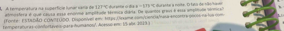 A temperatura na superfície lunar varia de 127°C durante o dia a -173°C durante a noite. O fato de não haver 
atmosfera é que causa essa enorme amplitude térmica diária. De quantos graus é essa amplitude térmica? 
b. 
(Fonte: ESTADÃO CONTEÚDO. Disponível em: https://exame.com/ciencia/nasa-encontra-pocos-na-lua-com- 
1 
temperaturas-confortaveis-para-humanos/. Acesso em: 15 abr. 2023.)