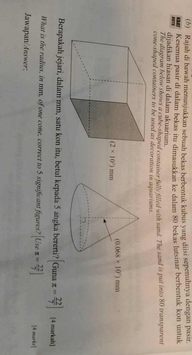 Rajah di bawah menunjukkan sebuah bekas berbentuk kubus yang diisi sepenuhnya dengan pasir.
Kesemua pasir di dalam bekas itu dimasukkan ke dalam 80 bekas lutsinar berbentuk kon untuk
HOTS dijadikan hiasan di dalam akuarium.
The diagram below shows a cube-shaped container fully filled with sand. The sand is put into 80 transparent
cone-shaped containers to be used as decoration in aquariums.
Berapakah jejari, dalam mm, satu kon itu, betul kepada 5 angka bererti? Gunaπ = 22/7 ) [4 markah]
What is the radius, in mm, of one cone, correct to 5 significant figures? [Useπ = 22/7 ]
[4 marks]
Jawapan/Answer: