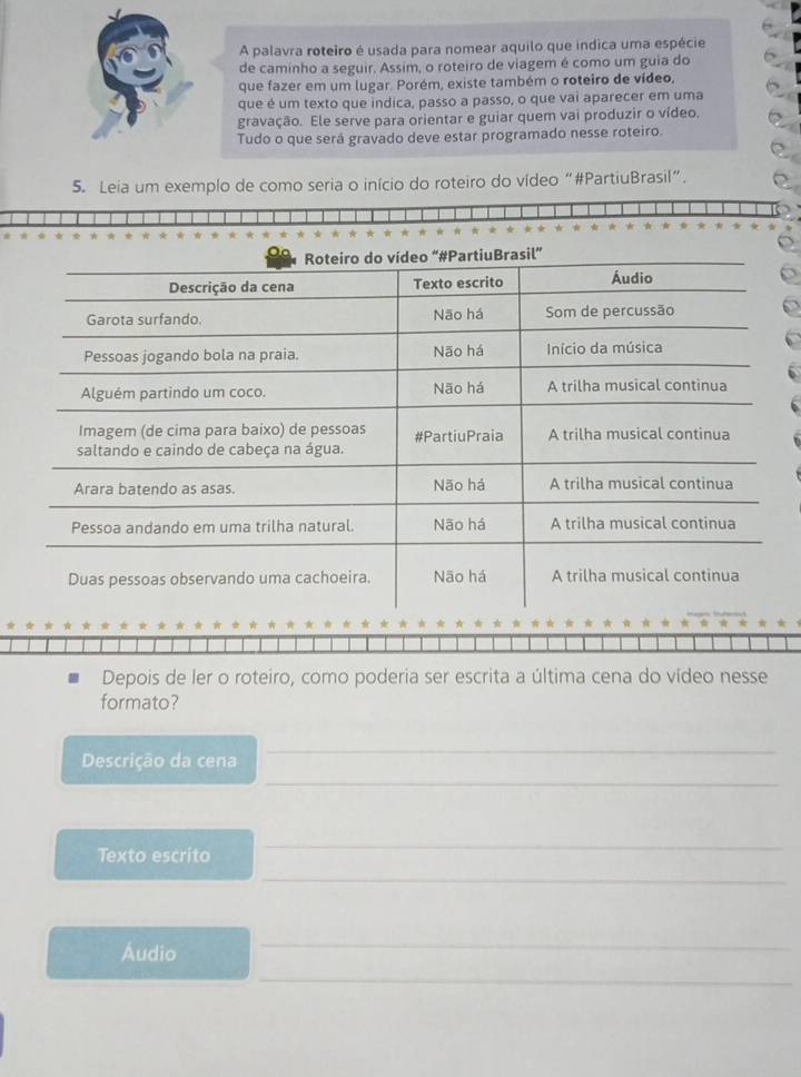 A palavra roteiro é usada para nomear aquilo que indica uma espécie 
de caminho a seguir. Assim, o roteiro de viagem é como um guia do 
que fazer em um lugar. Porém, existe também o roteiro de vídeo, 
que é um texto que indica, passo a passo, o que vai aparecer em uma 
gravação. Ele serve para orientar e guiar quem vai produzir o vídeo. 
Tudo o que será gravado deve estar programado nesse roteiro. 
5. Leia um exemplo de como seria o início do roteiro do vídeo “#PartiuBrasil”. 
Depois de ler o roteiro, como poderia ser escrita a última cena do vídeo nesse 
formato? 
Descrição da cena 
_ 
_ 
Texto escrito 
_ 
_ 
Áudio 
_ 
_