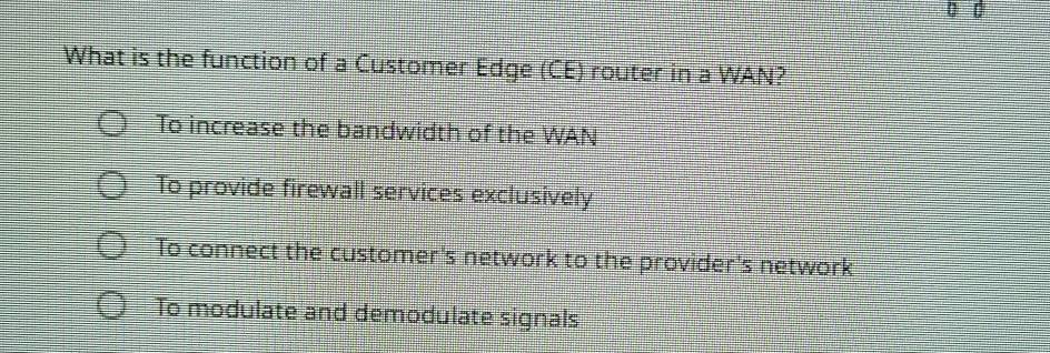 What is the function of a Customer Edge (CE) router in a WAN?
To increase the bandwidth of the WAN
To provide firewall services exclusively
To connect the customer's network to the provider's network
To modulate and demodulate signals