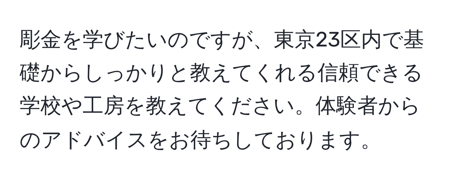 彫金を学びたいのですが、東京23区内で基礎からしっかりと教えてくれる信頼できる学校や工房を教えてください。体験者からのアドバイスをお待ちしております。