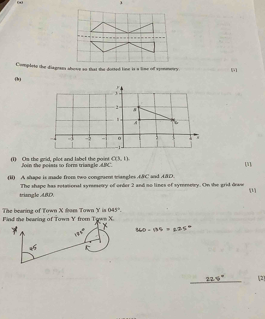 Complete the diagram above so that the dotted line is a line of symmetry. [i] 
(b) 
(i) On the grid, plot and label the point C(3,1). [1] 
Join the points to form triangle ABC. 
(ii) A shape is made from two congruent triangles ABC and ABD. 
The shape has rotational symmetry of order 2 and no lines of symmetry. On the grid draw 
[1] 
triangle ABD. 
The bearing of Town X from Town Y is 045°.