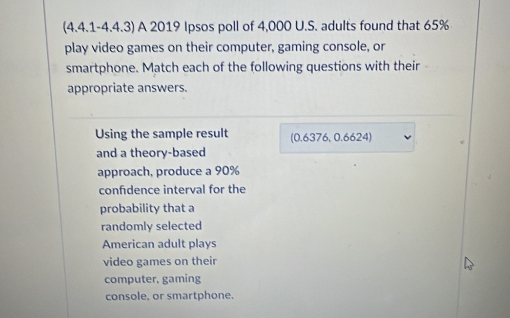 (4.4.1-4.4.3) A 2019 Ipsos poll of 4,000 U.S. adults found that 65%
play video games on their computer, gaming console, or 
smartphone. Match each of the following questions with their 
appropriate answers. 
Using the sample result (0.6376, 0.6624) 
and a theory-based 
approach, produce a 90%
confdence interval for the 
probability that a 
randomly selected 
American adult plays 
video games on their 
computer, gaming 
console, or smartphone.