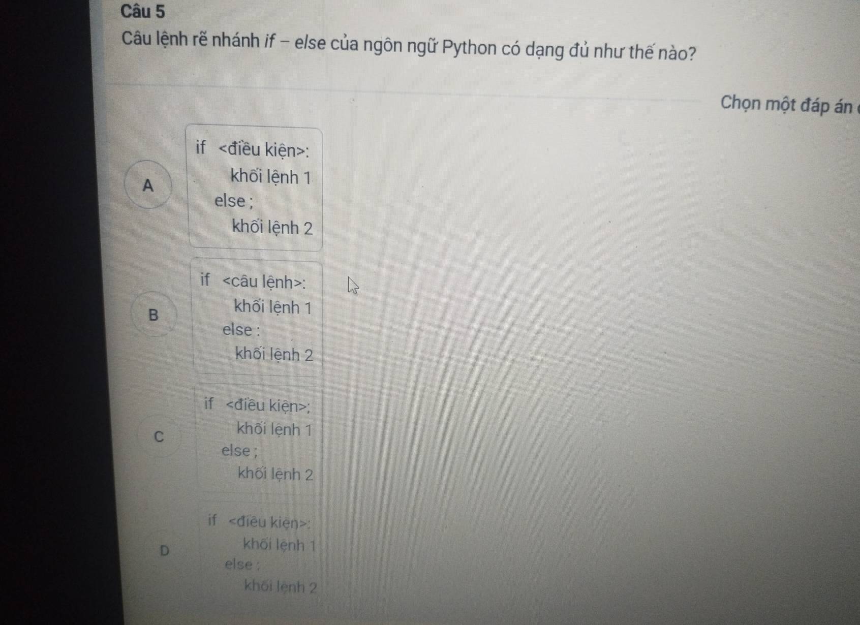 Câu lệnh rẽ nhánh if - else của ngôn ngữ Python có dạng đủ như thế nào?
Chọn một đáp án
if :
A
khối lệnh 1
else ;
khối lệnh 2
if :
B
khối lệnh 1
else :
khối lệnh 2
if ;
C
khối lệnh 1
else ;
khối lệnh 2
if :
D
khối lệnh 1
else ;
khối lệnh 2