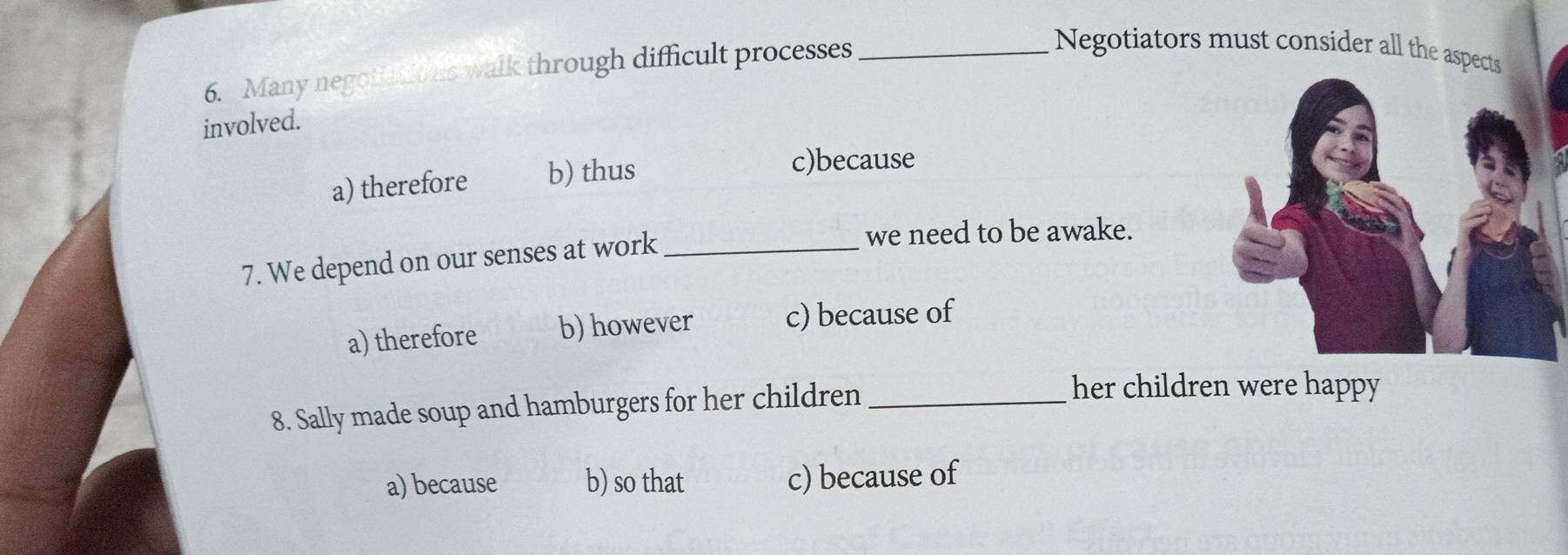 Many negotiatio ns walk through difficult processes_
Negotiators must consider all the aspects
involved.
a) therefore b) thus
c)because
7. We depend on our senses at work_
we need to be awake.
a) therefore b) however c) because of
8. Sally made soup and hamburgers for her children_
her children were happy
a) because b) so that c) because of