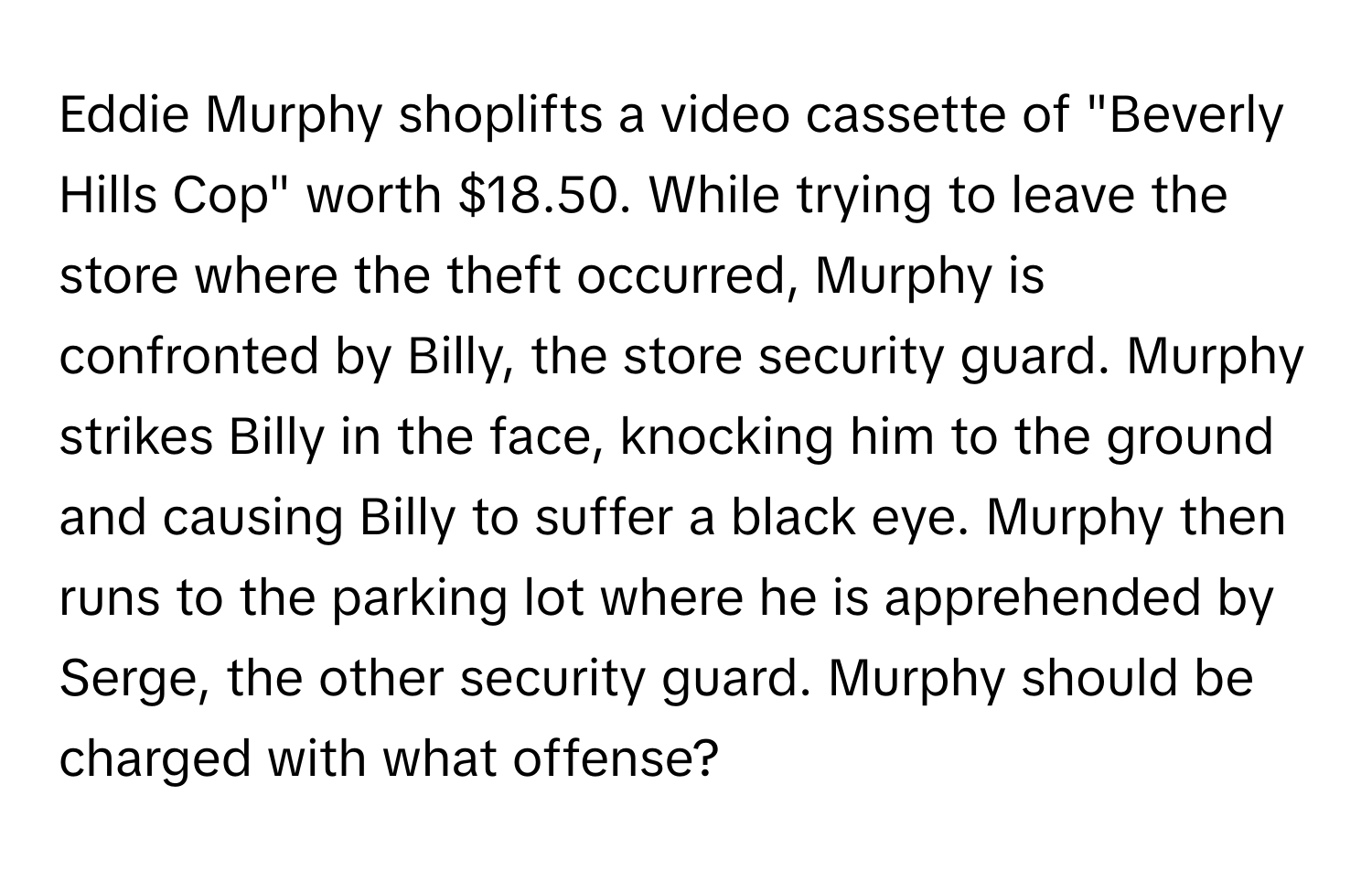 Eddie Murphy shoplifts a video cassette of "Beverly Hills Cop" worth $18.50. While trying to leave the store where the theft occurred, Murphy is confronted by Billy, the store security guard. Murphy strikes Billy in the face, knocking him to the ground and causing Billy to suffer a black eye. Murphy then runs to the parking lot where he is apprehended by Serge, the other security guard. Murphy should be charged with what offense?