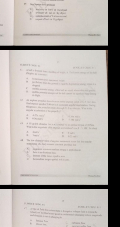 Ose Neaton frece produces
A. a velocity on 1m/s^2 on I kg object.
B. a velocity of I m/s on I kg object.
C. a displacement of I m's on second
D. a speed of 1m/s on I kg object
n    Phyiiie Try Ou
,
SUBECT CODE. 64 BOOKLET CODE 511
41.  A ball is dropped bur a building of haght, & The kinctic engy of the hall
Neglect air reinton
A. in maximum at as masnun brighe
B. just beler it him the ground is equl to its putcntial cnergy when it i
dupped
C. and the potential energy of the hall are espial when it hits the pround
D. and the potentul energies of the ball cannot be squal any tins daring
its iflight
42. An airplane propeller slows frm an iitial angular spoed of 12.5 revs in a
final angular speed of 5 00 rews at a constant angulat atveleration. During
this prooess, the propeller rotates through 21.0 revolations. What is the
angular accetoration of the propeller?
A. -4.25xm/v^2
B. 0.36am/s^2 D. -7.44a rad C. -0.36g md s
43. A 10 kg dnk of radius I m is acoclorzed by an applied torqse of 40 Nm.
What is the magnitade of its angulat neccleration? (uve 1-4MR^2 (ot dnc )
A. 4mdv^2 C 3xab^2
B. 5radv^2 D 0.25m/s^2
44. The kew of conservation of angular momennum states that the angular
momentum of a budy remain conviant, provided thas
A. a constant non-zero resultant tongse is applied on it.
B. there is no frictional loss.
C. the sam of the forces equal to zero
D. the resulant turque applied to it is vera
Parie 10x Ou 
17
SUBIECT CODE. 64 BOOKLET CODE 01 1
47. A type of fluid flow where there is disraption to layer fluid in which the
velocity of the fhid at any point is continuously changing both in magnitude
and deectiom is rate is changing is
A. laminar flow
B. stream line. C. turbulent flow.