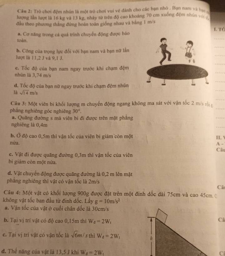 Trò chơi đệm nhân là một trò chơi vui vẻ dành cho các bạn nhỏ . Bạn nam và bạn
lượng lần lượt là 16 kg và 13 kg, nhảy từ trên độ cao khoảng 70 cm xuống đệm nhún vớn
đầu theo phương thắng đứng hoàn toàn giống nhau và bằng 1 m/s
l tó
a. Cơ năng trong cá quá trình chuyển động được báo
toàn.
b. Công của trọng lực đối với bạn nam và bạn nữ lần
lượt là 11,2 J và 9,1 J.
c. Tốc độ của bạn nam ngay trước khi chạm đệm
nhún là 3,74 m/s
đ. Tốc độ của bạn nữ ngay trước khi chạm đệm nhún
là sqrt(14)m/s
Câu 3: Một viên bi khối lượng m chuyến động ngang không ma sát với vận tốc 2 m/s rội 
phẳng nghiêng góc nghiêng 30°.
a. Quãng đường s mà viên bi đi được trên mặt phẳng
nghiêng là 0,4m
b. Ở độ cao 0,5m thì vận tốc của viên bi giảm còn một II. V
nửa. A -
Câu
c. Vật đi được quãng đường 0,3m thì vận tốc của viên
bi giảm còn một nửa.
đ. Vật chuyển động được quãng đường là 0,2 m lên mặt
phẳng nghiêng thì vật có vận tốc là 2m/s
Câ
Câu 4: Một vật có khối lượng 900g được đặt trên một đinh đốc dài 75cm và cao 45cm
không vật tốc ban đầu từ đinh đốc. Lấy g=10m/s^2
a. Vận tốc của vật ở cuối chân dốc là 30cm/s
b. Tại vị trí vật có độ cao 0,15m thì W_d=2W_t
Câ
c. Tại vị trí vật có vận tốc là sqrt(6)m/s thì W_d=2W_t
đ. Thế năng của vật là 13,5 J khi W_d=2W_t
