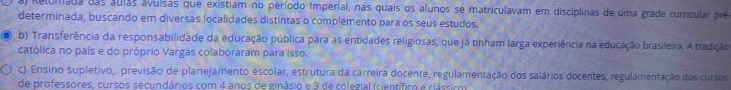 al Relomada das áulas avuísas que existiam no período Imperial, nas quais os alunos se matriculavam em disciplinas de uma grade curricular prê
determinada, buscando em diversas localidades distintas o complemento para os seus estudos.
b) Transferência da responsabilidade da educação pública para as entidades religiosas, que já tinham larga experiência na educação brasileira. A tradição
católica no país e do próprio Vargas colaboraram para isso.
c). Ensino supletivo, previsão de planejamento escolar, estrutura da carreira docente, regulamentação dos salários docentes, regulamentação dos cursos
de professores, cursos secundários com 4 anos de ginásio e 3 de colegial (científico e clássico)