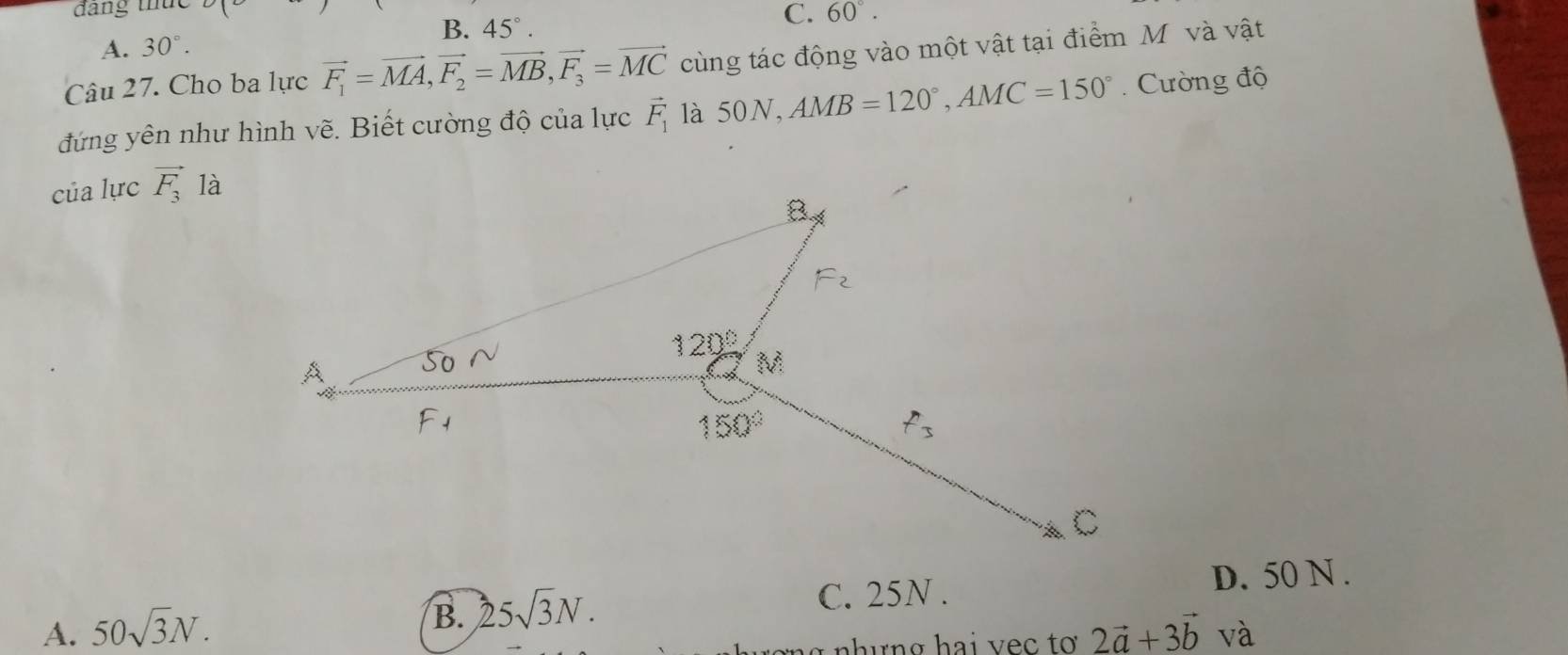 đang thức
B. 45°.
C. 60°.
A. 30°.
Câu 27. Cho ba lực vector F_1=vector MA,vector F_2=vector MB,vector F_3=vector MC cùng tác động vào một vật tại điểm Mô và vật
đứng yên như hình vẽ. Biết cường độ của lực vector F_1 là 50N, AMB=120°,AMC=150°.  Cường độ
của lực vector F_3 là
D. 50 N .
B. 25sqrt(3)N.
C. 25N .
A. 50sqrt(3)N. 2vector a+3vector b và
nhưng hai vec tơ