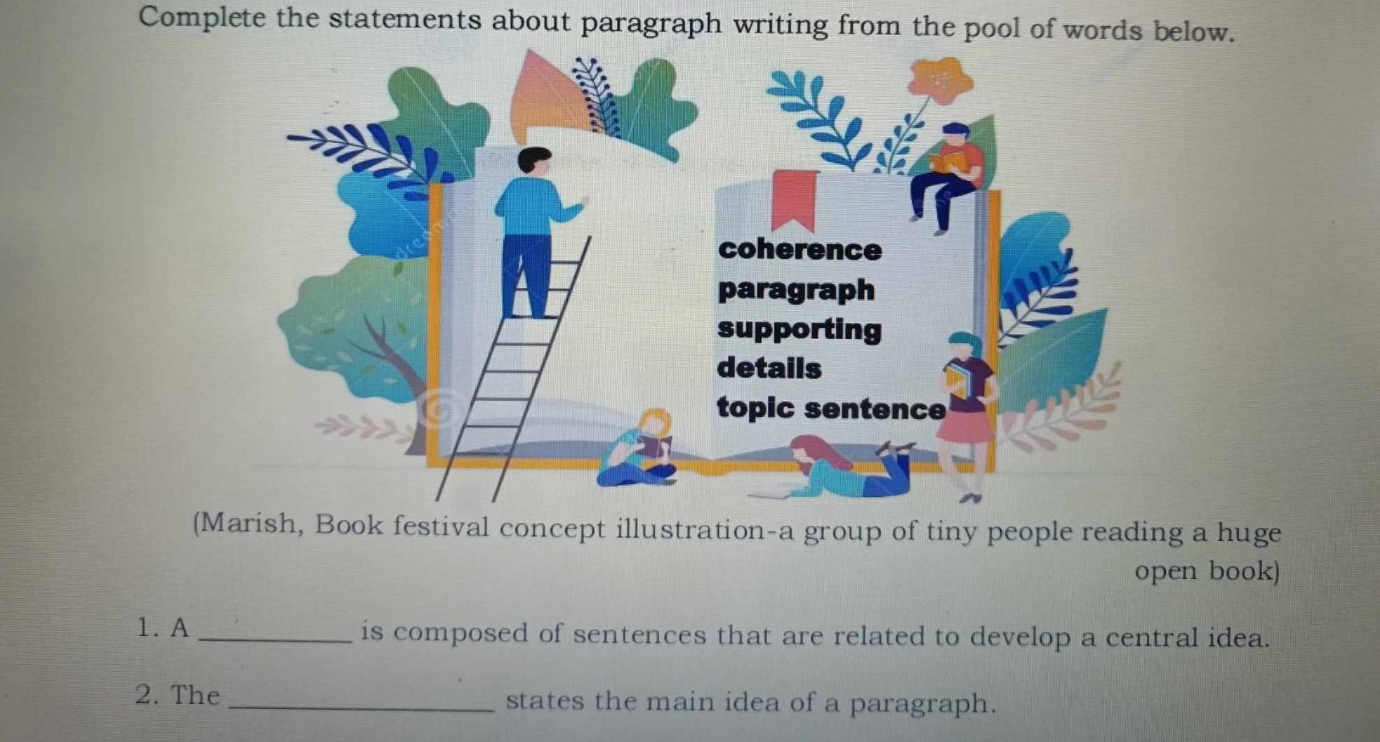 Complete the statements about paragraph writing from the pool of words below. 
(Marish, Book festival concept illustration-a group of tiny people reading a huge 
open book) 
1. A _is composed of sentences that are related to develop a central idea. 
2. The _states the main idea of a paragraph.