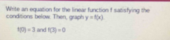 Write an equation for the linear function f satisfying the 
conditions below. Then, graph y=f(x).
f(0)=3 and f(3)=0