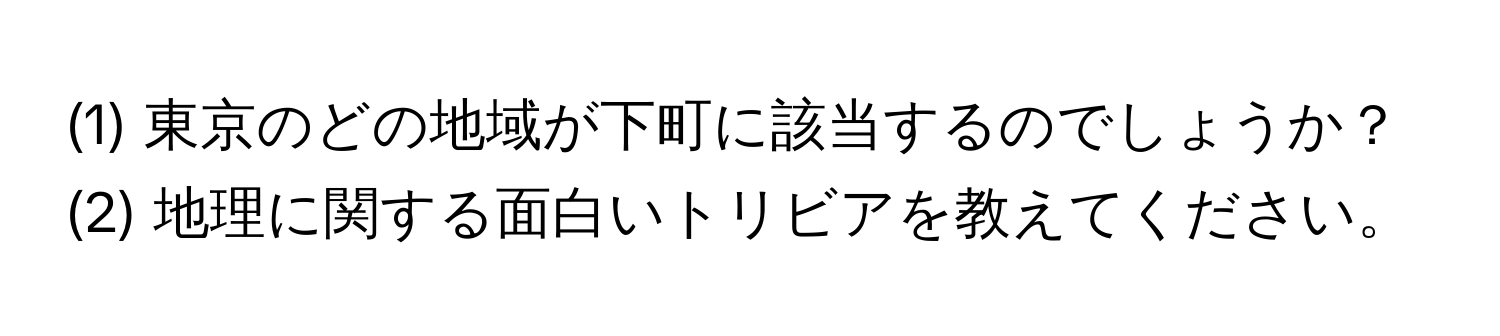 (1) 東京のどの地域が下町に該当するのでしょうか？  
(2) 地理に関する面白いトリビアを教えてください。