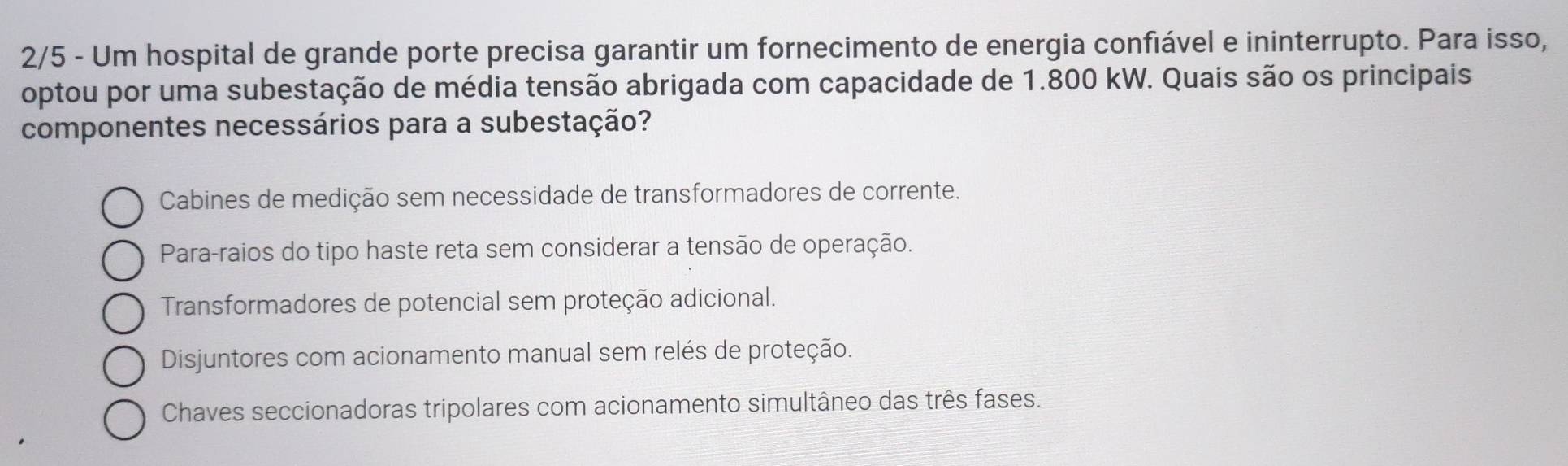 2/5 - Um hospital de grande porte precisa garantir um fornecimento de energia confiável e ininterrupto. Para isso,
optou por uma subestação de média tensão abrigada com capacidade de 1.800 kW. Quais são os principais
componentes necessários para a subestação?
Cabines de medição sem necessidade de transformadores de corrente.
Para-raios do tipo haste reta sem considerar a tensão de operação.
Transformadores de potencial sem proteção adicional.
Disjuntores com acionamento manual sem relés de proteção.
Chaves seccionadoras tripolares com acionamento simultâneo das três fases.