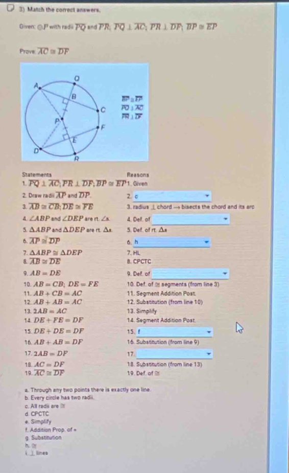 Match the correct answers.
Given: @ with radii overline PQ and PR; overline PQ⊥ overline AC;overline PR⊥ overline DF;overline BP≌ overline EP
Prave overline AC≌ overline DF
overline BP≌ overline FP
overline FO⊥ overline AC
overline FH⊥ overline DF
Statements Reasons
1. overline PQ⊥ overline AC;overline PR⊥ overline DF;overline BP≌ overline EP 1. Given
_
2. Draw radii overline AP and overline DP 2. c
3. overline AB≌ overline CB;overline DE≌ overline FE 3. radius _ chord — bisects the chord and its arp
_
∠ ABP and ∠ DEP are n ∠ s 4. Def. of
5. △ ABP and △ DEP are rt. △ s 5. Def. of rt. △s
_
6. overline AP≌ overline DP
6. h
7. △ ABP≌ △ DEP 7. HL
8 overline AB≌ overline DE B. CPCTC
_
9. AB=DE 9. Def. of
10. AB=CB;DE=FE 10. Def, of - segments (from line 3)
11. AB+CB=AC 11. Segment Addition Post.
12 AB+AB=AC 12. Subatitution (from line 10)
13. 2AB=AC 13. Simplify
14 DE+FE=DF 14. Segment Addition Post.
_
15 DE+DE=DF 15、f
16. AB+AB=DF 16. Substitution (from line 9)
_
17. 2AB=DF 17
18. AC=DF 18. Substitution (from line 13)
19. overline AC≌ overline DF 19. Def of %
a. Through any two points there is exactly one line
b. Every circle has two radii.
c. All radi are 
d CPCTC
e. Simplify
f. Addition Prop. of =
g. Substitution
h. 
i __ lines