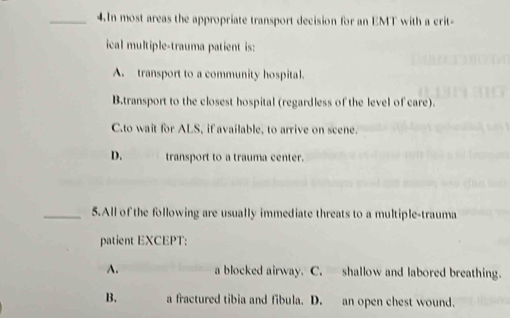 In most areas the appropriate transport decision for an EMT with a crit-
ical multiple-trauma patient is:
A. transport to a community hospital.
B.transport to the closest hospital (regardless of the level of care).
C.to wait for ALS, if available, to arrive on scene.
D. transport to a trauma center.
_5.All of the following are usually immediate threats to a multiple-trauma
patient EXCEPT:
A. a blocked airway. C. shallow and labored breathing.
B. a fractured tibia and fibula. D. an open chest wound.