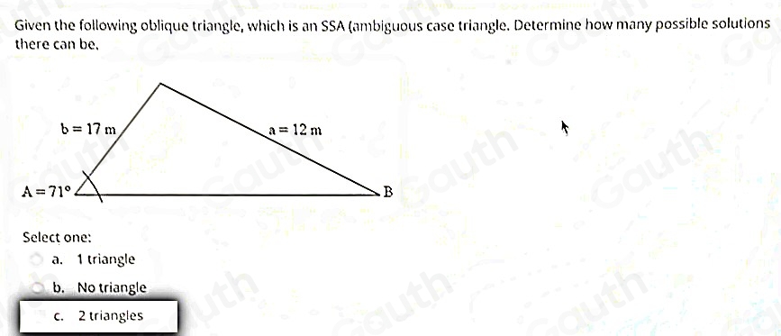 Given the following oblique triangle, which is an SSA (ambiguous case triangle. Determine how many possible solutions 
there can be. 
Select one: 
a. 1 triangle 
b. No triangle 
c. 2 triangles