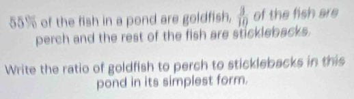 55% of the fish in a pond are goldfish,  3/10  of the fish are 
perch and the rest of the fish are sticklebacks. 
Write the ratio of goldfish to perch to sticklebacks in this 
pond in its simplest form.