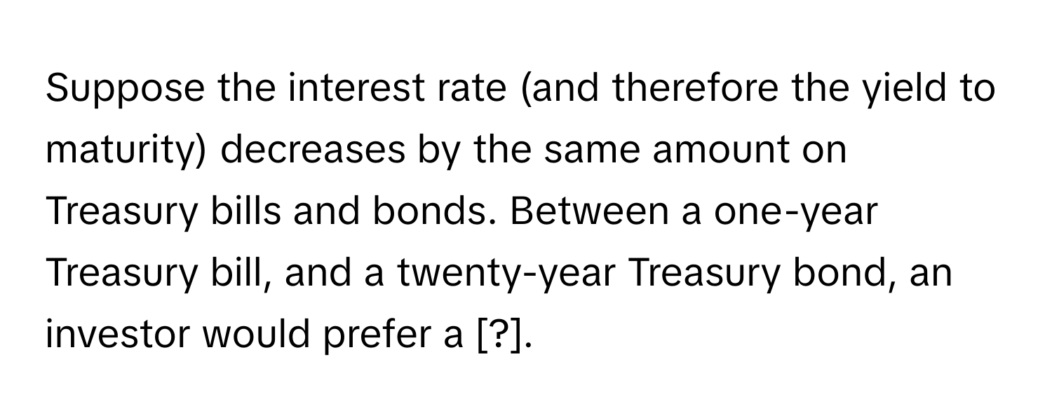 Suppose the interest rate (and therefore the yield to maturity) decreases by the same amount on Treasury bills and bonds. Between a one-year Treasury bill, and a twenty-year Treasury bond, an investor would prefer a [?].