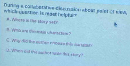 During a collaborative discussion about point of view,
which question is most helpful?
A. Where is the story set?
B. Who are the main characters?
C. Why did the author choose this narrator?
D. When did the author write this story?