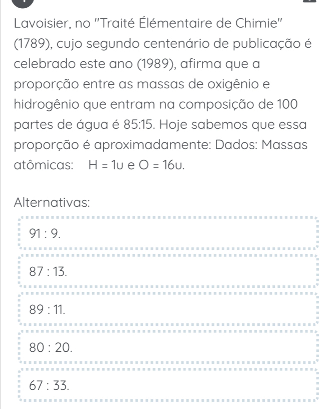 Lavoisier, no ''Traité Élémentaire de Chimie''
(1789), cujo segundo centenário de publicação é
celebrado este ano (1989), afirma que a
proporção entre as massas de oxigênio e
hidrogênio que entram na composição de 100
partes de água é 85:15. Hoje sabemos que essa
proporção é aproximadamente: Dados: Massas
atômicas: H=1u e O=16u. 
Alternativas:
91:9.
87:13.
89:11.
80:20.
67:33.