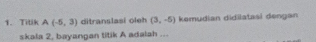 Titik A(-5,3) ditranslasi oleh (3,-5) kemudian didilatasi dengan 
skala 2, bayangan titik A adalah ...