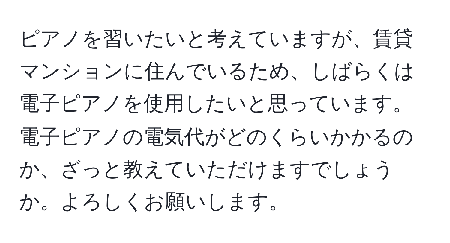 ピアノを習いたいと考えていますが、賃貸マンションに住んでいるため、しばらくは電子ピアノを使用したいと思っています。電子ピアノの電気代がどのくらいかかるのか、ざっと教えていただけますでしょうか。よろしくお願いします。