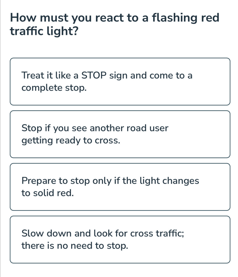 How must you react to a flashing red
traffic light?
Treat it like a STOP sign and come to a
complete stop.
Stop if you see another road user
getting ready to cross.
Prepare to stop only if the light changes
to solid red.
Slow down and look for cross traffic;
there is no need to stop.