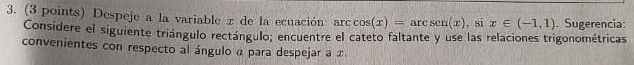 Despeje a la variable x de la ecuación: arc cos (x)=arcsen(x) , si x∈ (-1,1). Sugerencia: 
Considere el siguiente triángulo rectángulo; encuentre el cateto faltante y use las relaciones trigonométricas 
convenientes con respecto al ángulo α para despejar a x.