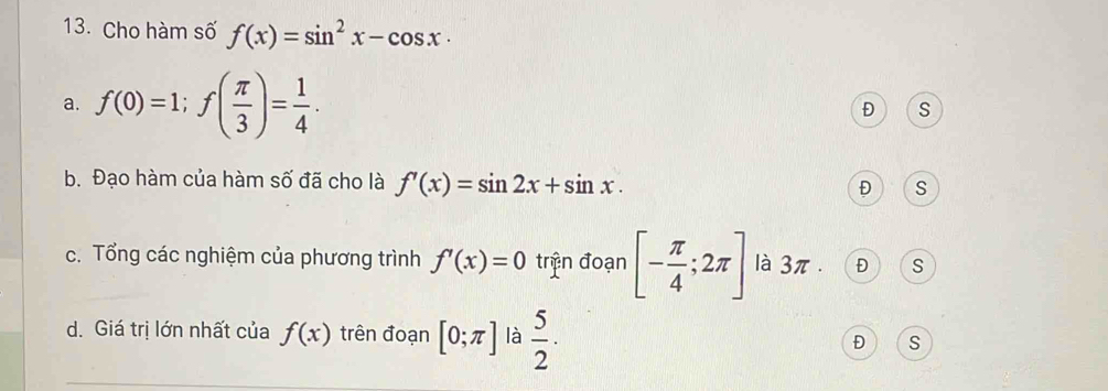 Cho hàm số f(x)=sin^2x-cos x.
a. f(0)=1; f( π /3 )= 1/4 .
Đ s
b. Đạo hàm của hàm số đã cho là f'(x)=sin 2x+sin x. Đ S
c. Tổng các nghiệm của phương trình f'(x)=0 trịn đoạn [- π /4 ;2π ] là 3π. Đ) C S
d. Giá trị lớn nhất của f(x) trên đoạn [0;π ] là  5/2 · Đ S