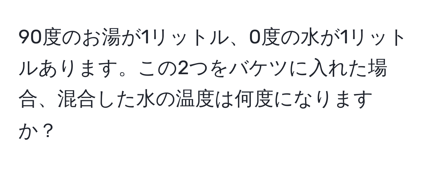 90度のお湯が1リットル、0度の水が1リットルあります。この2つをバケツに入れた場合、混合した水の温度は何度になりますか？