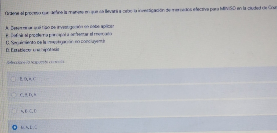 Ordene el proceso que define la manera en que se llevará a cabo la investigación de mercados efectiva para MINISO en la ciudad de Coa
A. Determinar qué tipo de investigación se debe aplicar
B. Definir el problema principal a enfrentar el mercado
C. Seguimiento de la investigación no concluyente
D. Establecer una hipótesis
Seleccione la respuesta correcta:
B, D, A, C
C, B,D, A
A, B, C, D
B, A, D, C