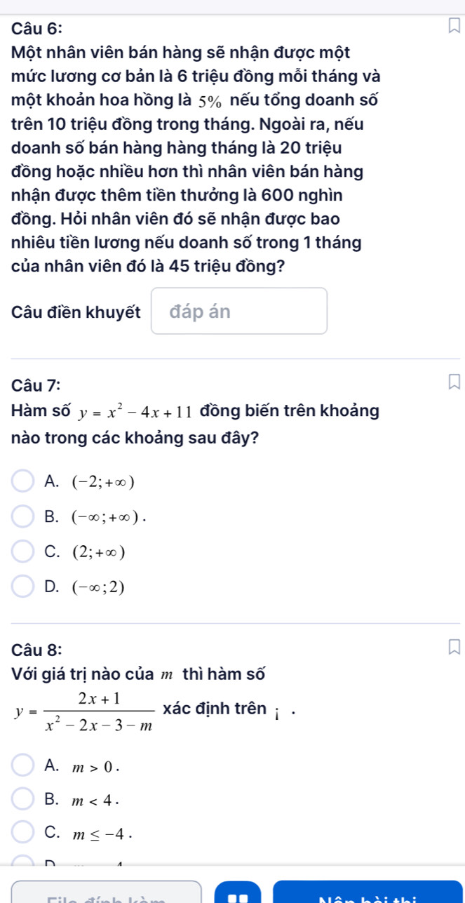 Một nhân viên bán hàng sẽ nhận được một
mức lương cơ bản là 6 triệu đồng mỗi tháng và
một khoản hoa hồng là 5% nếu tổng doanh số
trên 10 triệu đồng trong tháng. Ngoài ra, nếu
doanh số bán hàng hàng tháng là 20 triệu
đồng hoặc nhiều hơn thì nhân viên bán hàng
nhận được thêm tiền thưởng là 600 nghìn
đồng. Hỏi nhân viên đó sẽ nhận được bao
nhiêu tiền lương nếu doanh số trong 1 tháng
của nhân viên đó là 45 triệu đồng?
Câu điền khuyết đáp án
Câu 7:
Hàm số y=x^2-4x+11 đồng biến trên khoảng
nào trong các khoảng sau đây?
A. (-2;+∈fty )
B. (-∈fty ;+∈fty ).
C. (2;+∈fty )
D. (-∈fty ;2)
Câu 8:
Với giá trị nào của mô thì hàm số
y= (2x+1)/x^2-2x-3-m  xác định trên i
A. m>0.
B. m<4</tex>.
C. m≤ -4.
D