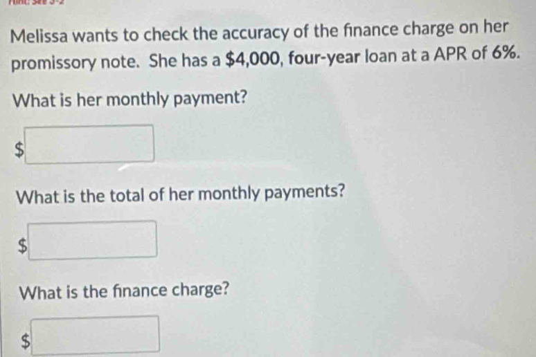 Melissa wants to check the accuracy of the finance charge on her 
promissory note. She has a $4,000, four-year loan at a APR of 6%. 
What is her monthly payment?
$□
What is the total of her monthly payments?
$□
What is the finance charge?
$□