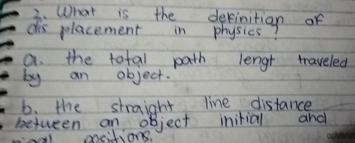 What is the dekinition of
dis placement in physics?
a. the total path lengt traveled
by an object.
b. the straight line distance
between an object initial and
ail positions,