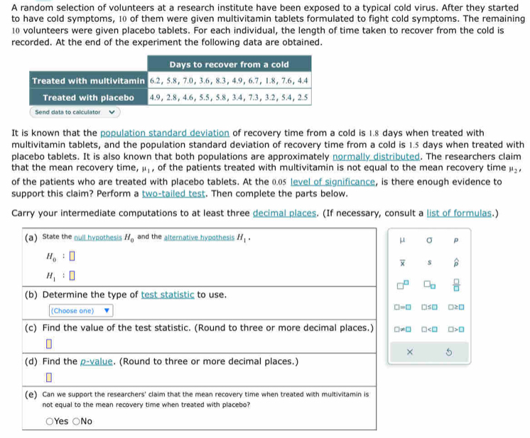 A random selection of volunteers at a research institute have been exposed to a typical cold virus. After they started
to have cold symptoms, 10 of them were given multivitamin tablets formulated to fight cold symptoms. The remaining
10 volunteers were given placebo tablets. For each individual, the length of time taken to recover from the cold is
recorded. At the end of the experiment the following data are obtained.
It is known that the population standard deviation of recovery time from a cold is 1.8 days when treated with
multivitamin tablets, and the population standard deviation of recovery time from a cold is 1.5 days when treated with
placebo tablets. It is also known that both populations are approximately normally distributed. The researchers claim
that the mean recovery time, mu _1 , of the patients treated with multivitamin is not equal to the mean recovery time mu _2, 
of the patients who are treated with placebo tablets. At the 0.05 level of significance, is there enough evidence to
support this claim? Perform a two-tailed test. Then complete the parts below.
Carry your intermediate computations to at least three decimal places. (If necessary, consult a list of formulas.)
(a) State the null hypothesis H_0 and the alternative hypothesis H_1.
μ σ p
H_0:□
overline x s widehat p
H_1:□
□^(□) □ _□   □ /□  
(b) Determine the type of test statistic to use.
(Choose one)
□ =□ □ ≤ □ □ ≥ □
(c) Find the value of the test statistic. (Round to three or more decimal places.) □ != □ □ □ >□
× 5
(d) Find the p -value. (Round to three or more decimal places.)
(e) Can we support the researchers' claim that the mean recovery time when treated with multivitamin is
not equal to the mean recovery time when treated with placebo?
Yes No