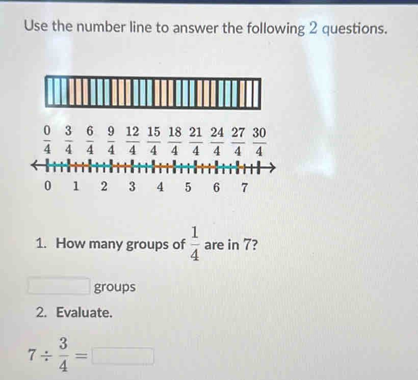 Use the number line to answer the following 2 questions.
 0/4   3/4   6/4   9/4   12/4   15/4   18/4   21/4   24/4   27/4   30/4 
0 1 2 3 4 5 6 7
1. How many groups of  1/4  are in 7?
□  groups 
2. Evaluate.
7/  3/4 =□